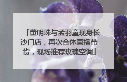 董明珠与孟羽童现身长沙门店，再次合体直播带货，现场推荐玫瑰空调